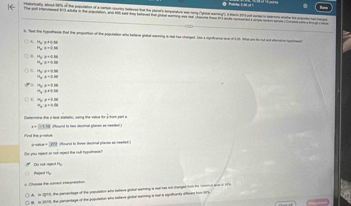 Points: 0.86 of 1 15.58 of 16 poines
Save
Historically, about 56% of the population of a certain country believed that the planet's temperature was rising ("global warming"). A March 2010 poll wanted to determine whether this proportion had changed
The poll interviewed 913 adults in the population, and 495 said they befieved that global warming was real. (Assume these 913 adults represented a simple random sample.) Complele parts a through c below
b. Test the hypothesis that the proportion of the population who believe global warming is real has changed. Use a significance level of 0.05. What are the sull and alternative hypotheses
A H_0:p!= 0.56
H_a:p=0.56
B. H_0:p=0.56
H_a:p>0.56
C. H_0:p>0.56
H_a:p<0.56
D. H_0:p=0.56
H_a:p!= 0.56
E H_0:p<0.56
H_a:p>0.56
Determine the z -test statistic, using the value for p from part a
z=-1.10 (Round to two decimal places as needed.)
Find the p -value
p -value =272 (Round to three decimal places as needed.)
Do you reject or not reject the null hypothesis?
Do not reject H_0.
Reject H_0
c. Choose the correct interpresation.
A. In 2010, the percentage of the population who believe global warming is real has not changed from the historical level of 56%
B. In 2010, the percentage of the population who believe global warming is real is significantly different from 4)+
Cear all