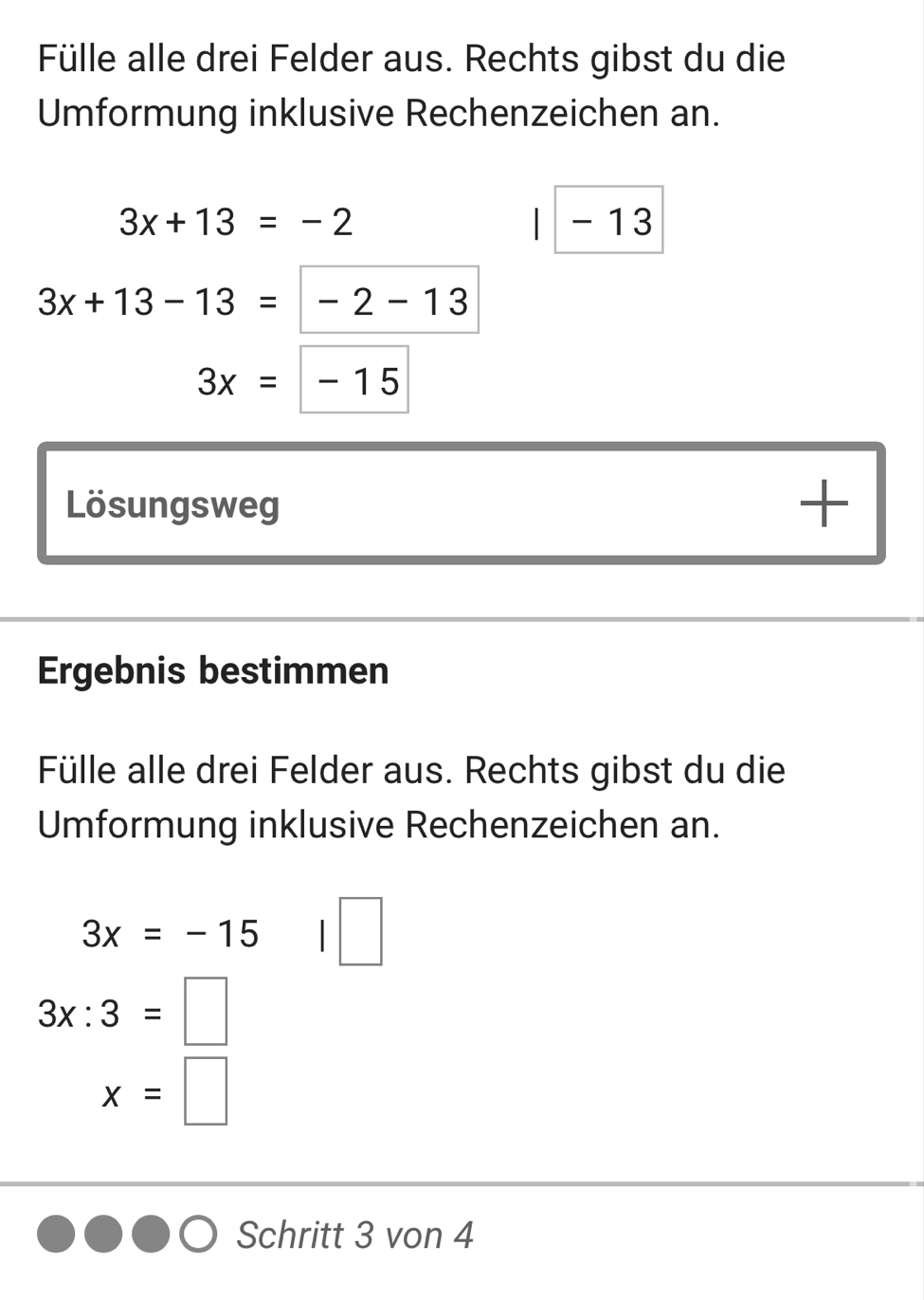 Fülle alle drei Felder aus. Rechts gibst du die 
Umformung inklusive Rechenzeichen an.
3x+13=-2 - 13
3x+13-13= -2-13
3x=-15
Lösungsweg 
+ 
Ergebnis bestimmen 
Fülle alle drei Felder aus. Rechts gibst du die 
Umformung inklusive Rechenzeichen an.
3x=-15
3x:3=□
x= | 
Schritt 3 von 4