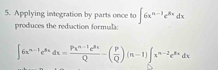 Applying integration by parts once to ∈t 6x^(n-1)e^(8x)dx
produces the reduction formula:
∈t 6x^(n-1)e^(8x)dx= (Px^(n-1)e^(8x))/Q -( P/Q )(n-1)∈t x^(n-2)e^(8x)dx