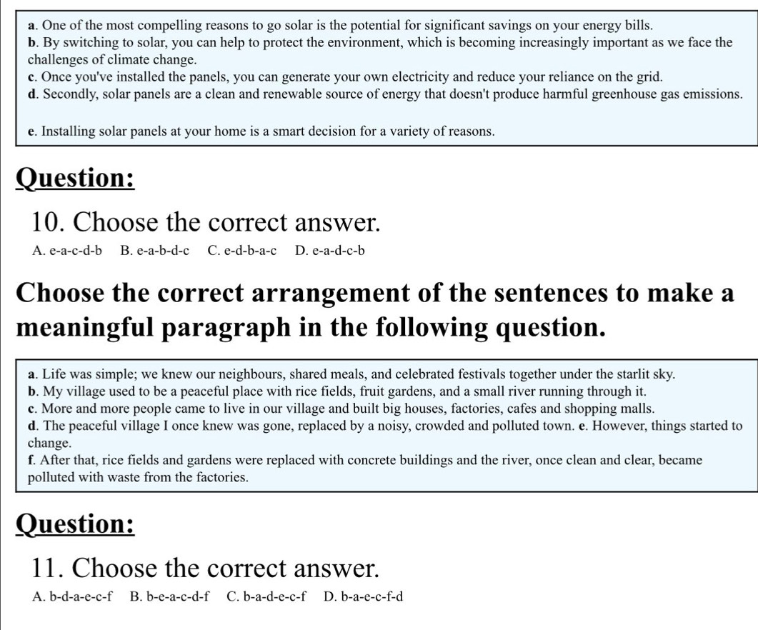 a. One of the most compelling reasons to go solar is the potential for significant savings on your energy bills.
b. By switching to solar, you can help to protect the environment, which is becoming increasingly important as we face the
challenges of climate change.
c. Once you've installed the panels, you can generate your own electricity and reduce your reliance on the grid.
d. Secondly, solar panels are a clean and renewable source of energy that doesn't produce harmful greenhouse gas emissions.
e. Installing solar panels at your home is a smart decision for a variety of reasons.
Question:
10. Choose the correct answer.
A. e-a-c-d-b B. e-a-b-d-c C. e-d-b-a-c D. I e-a-d-c-b
Choose the correct arrangement of the sentences to make a
meaningful paragraph in the following question.
a. Life was simple; we knew our neighbours, shared meals, and celebrated festivals together under the starlit sky.
b. My village used to be a peaceful place with rice fields, fruit gardens, and a small river running through it.
c. More and more people came to live in our village and built big houses, factories, cafes and shopping malls.
d. The peaceful village I once knew was gone, replaced by a noisy, crowded and polluted town. e. However, things started to
change.
f. After that, rice fields and gardens were replaced with concrete buildings and the river, once clean and clear, became
polluted with waste from the factories.
Question:
11. Choose the correct answer.
A. b-d-a-e-c-f B. b-e-a-c-d-f C. b-a-d-e-c-f D. b-a-e-c-f-d