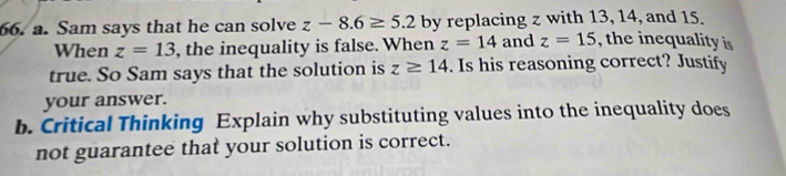 Sam says that he can solve z-8.6≥ 5.2 by replacing z with 13, 14, and 15. 
When z=13 , the inequality is false. When z=14 and z=15 , the inequality is 
true. So Sam says that the solution is z≥ 14. Is his reasoning correct? Justify 
your answer. 
b. Critical Thinking Explain why substituting values into the inequality does 
not guarantee that your solution is correct.