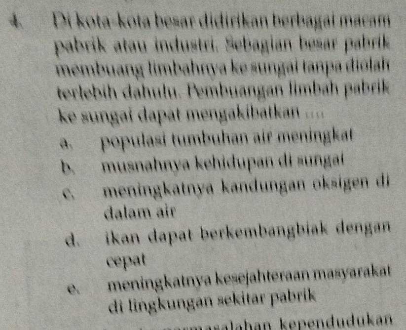 Di kota-kota besar didirikan berbagai macam
pabrik atau industri. Sebagian besar pabrik
membuang limbahnya ke sungai tanpa diólah
terlebih dahulu. Pembuangan limbáh pabrik
ke sungai dapat mengakibatkan ....
a. populasí tumbuhan air meningkat
b. musnahnya kehidupan di sungaí
c. meningkatnya kandungan oksigen di
dalam air
d. ikan dapat berkembangbiak dengan
cepat
e. meningkatnya keśejähteraan masyarakat
di lingkungan sekitar pabrik
haralahan kependudukan