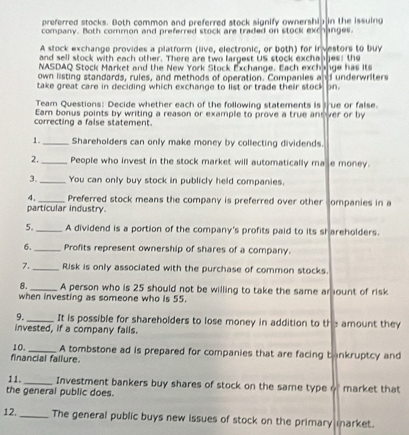 preferred stocks. Both common and preferred stock signify ownership in the issuing 
company. Both common and preferred stock are traded on stock exchanges, 
A stock exchange provides a platform (live, electronic, or both) for in vestors to buy 
and sell stock with each other. There are two largest Us stock exchanges; the 
NASDAQ Stock Market and the New York Stock Exchange. Each exchange has its 
own listing standards, rules, and methods of operation. Companies and underwriters 
take great care in deciding which exchange to list or trade their stock on. 
Team Questions: Decide whether each of the following statements is true or false. 
Earn bonus points by writing a reason or example to prove a true an wer or by 
correcting a false statement. 
1._ Shareholders can only make money by collecting dividends. 
2._ People who invest in the stock market will automatically ma le money. 
3._ You can only buy stock in publicly held companies. 
4,_ Preferred stock means the company is preferred over other companies in a 
particular industry. 
5._ A dividend is a portion of the company's profits paid to its sr areholders. 
6._ Profits represent ownership of shares of a company. 
7. _Risk is only associated with the purchase of common stocks. 
8. _A person who is 25 should not be willing to take the same amount of risk 
when investing as someone who is 55. 
9. _It is possible for shareholders to lose money in addition to the amount they 
invested, if a company fails. 
10. _A tombstone ad is prepared for companies that are facing bankruptcy and 
financial failure. 
11. _Investment bankers buy shares of stock on the same type o market that 
the general public does. 
12, _The general public buys new issues of stock on the primary market.