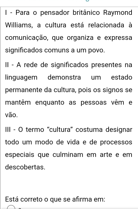 Para o pensador britânico Raymond 
Williams, a cultura está relacionada à 
comunicação, que organiza e expressa 
significados comuns a um povo. 
II - A rede de significados presentes na 
linguagem demonstra um estado 
permanente da cultura, pois os signos se 
mantêm enquanto as pessoas vêm e 
vão. 
III - O termo “cultura” costuma designar 
todo um modo de vida e de processos 
especiais que culminam em arte e em 
descobertas. 
Está correto o que se afirma em: