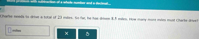 Word problem with subtraction of a whole number and a decimal:... 
Charlie needs to drive a total of 23 miles. So far, he has driven 8.5 miles. How many more miles must Charlie drive?
miles
×