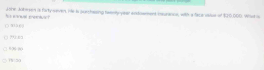 John Johnson is forty-seven. He is purchasing twenty-year endowment insurance, with a face value of $20,000. What is
his annual premium?
933.00
772 00
939.80
751.00