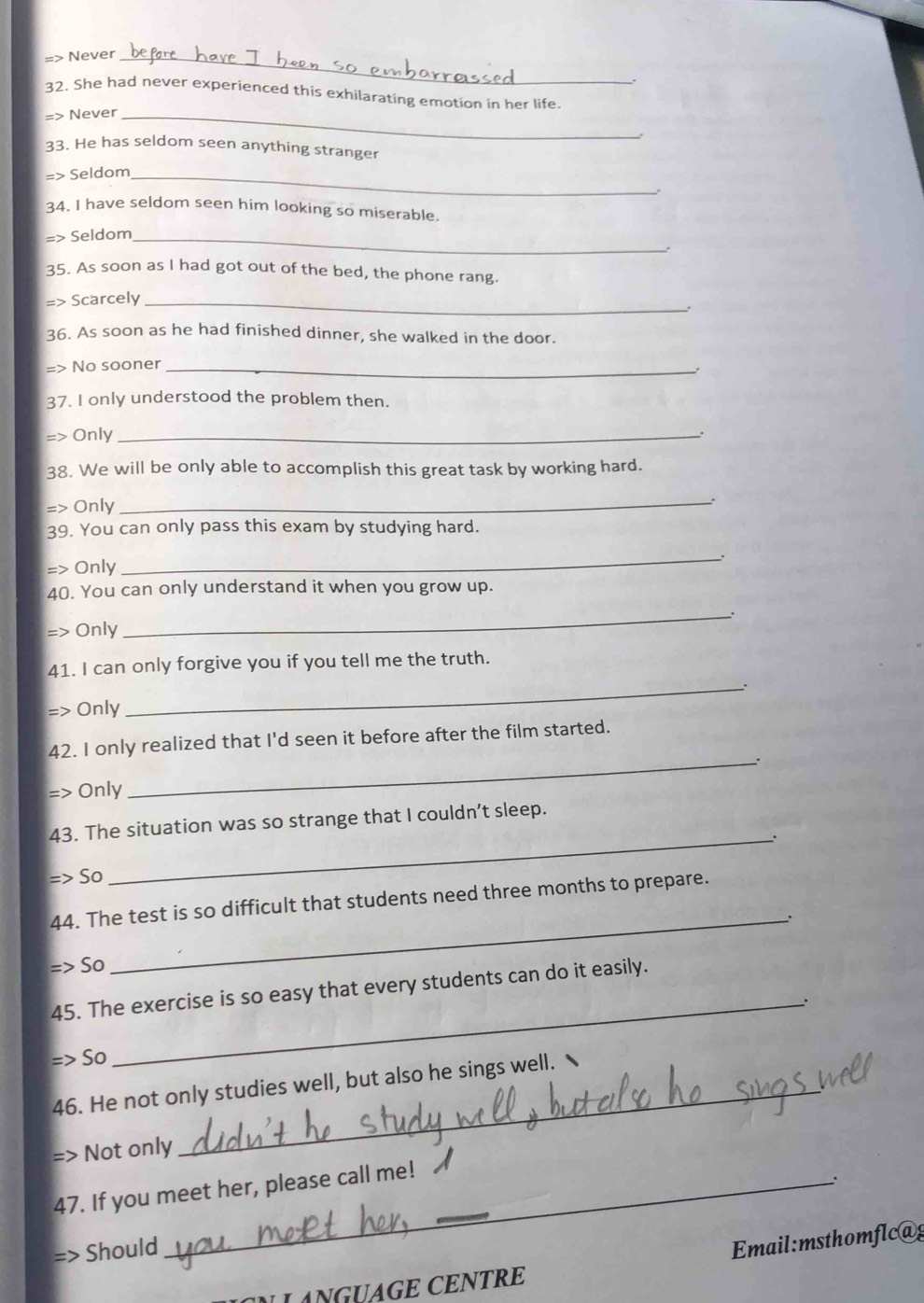 => Never_ 
32. She had never experienced this exhilarating emotion in her life. 
=> Never_ 
33. He has seldom seen anything stranger 
=> Seldom_ 
34. I have seldom seen him looking so miserable. 
> Seldom_ 
35. As soon as I had got out of the bed, the phone rang. 
Scarcely_ 
36. As soon as he had finished dinner, she walked in the door. 
No sooner_ 
37. I only understood the problem then. 
> Only_ 
38. We will be only able to accomplish this great task by working hard. 
=> Only 
_ 
39. You can only pass this exam by studying hard. 
_. 
> Only 
40. You can only understand it when you grow up. 
=> Only_ . 
41. I can only forgive you if you tell me the truth. 
_。 
=> Only 
42. I only realized that I'd seen it before after the film started. 
_. 
> Only 
43. The situation was so strange that I couldn’t sleep. 
_. 
> So 
_ 
44. The test is so difficult that students need three months to prepare. 
So 
45. The exercise is so easy that every students can do it easily. 
_. 
So 
46. He not only studies well, but also he sings well. 
Not only 
47. If you meet her, please call me! 
. 
Should 
Email:msthomflc@s 
LNGUAGE CENTRE