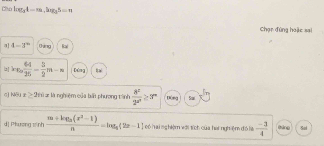 Cho log _34=m, log _35=n
Chọn đủng hoặc sai
a) 4=3^m Đủng Sai
b) log _9 64/25 = 3/2 m-n Đủng Sai
c) Nếu x≥ 2thix là nghiệm của bất phương trình frac 8^x2^(x^2)≥ 3^m Đủng Sai
d) Phương trình frac m+log _3(x^2-1)n=log _5(2x-1) có hai nghiệm với tích của hai nghiệm đó là  (-3)/4  Đũng Sai