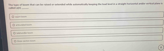 The type of boom that can be raised or extended while automatically keeping the load level in a straight horizontal and/or vertical plane is
called a(n) _
squirt boom.
articulated boom
telehandler boom
three-section boom