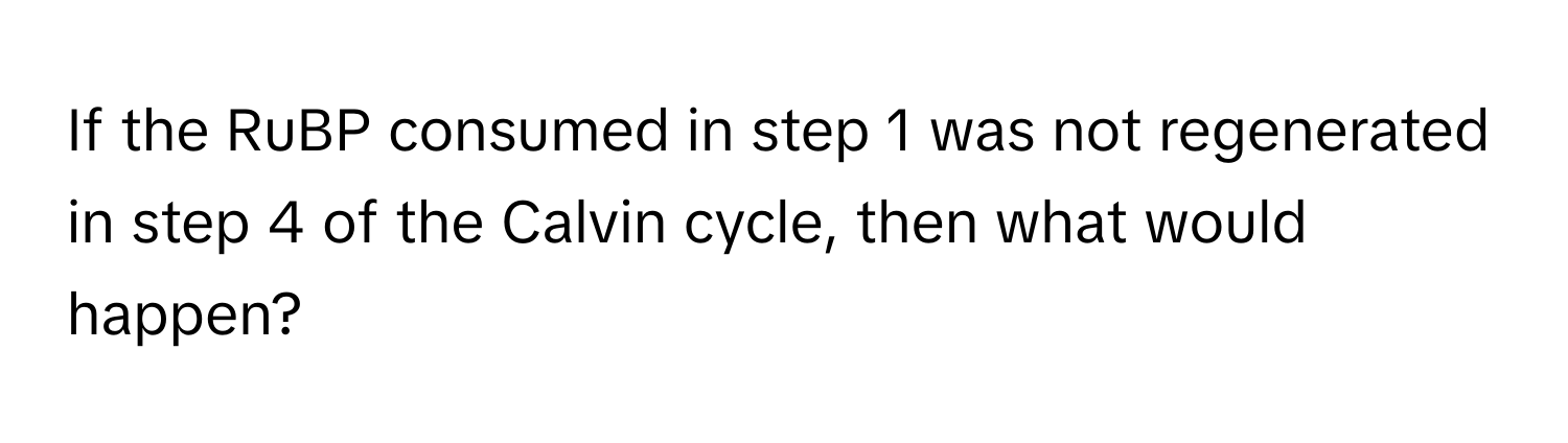 If the RuBP consumed in step 1 was not regenerated in step 4 of the Calvin cycle, then what would happen?