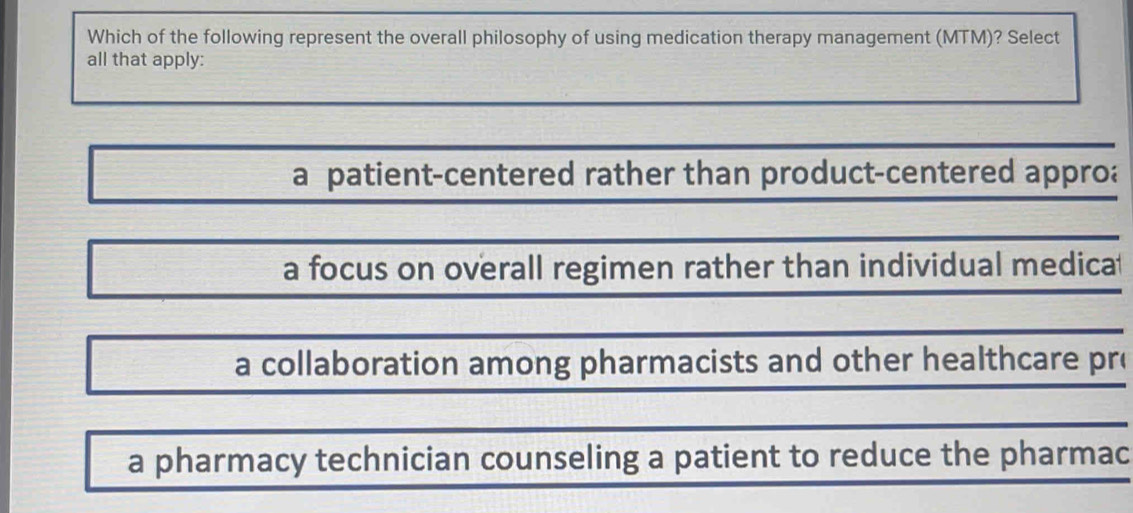 Which of the following represent the overall philosophy of using medication therapy management (MTM)? Select
all that apply:
a patient-centered rather than product-centered approa
a focus on overall regimen rather than individual medica
a collaboration among pharmacists and other healthcare pro
a pharmacy technician counseling a patient to reduce the pharmac