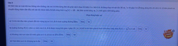 Để đâm bảo an toàn khi lưu thông trên đường, các xe ở tố khi dùng đen đỏ phải cách nhau tối thiểu 5 m. Một ô 1ô A đang chạy với vận tộc 16 m 7 8 thi gặp ô 1ố 27 đang đứng đên đó nên ở 1ố A năm phanh và
chuyển động chăm dân đều với văn tốc được biểu thi bởi công thức s A(t)=16-6t (dơn vì tình bảng 1 / s, thời gian 6 tỉnh bằng giảy)
Chọn đúng hoặc sai
a) Từ khi bắt đầu hám phanh đến khi dừng lại xe ô tổ Ả đi được quảng đường 32na Ding 8
b) Quảng dường SI (đơn vị: mét) mà ô 1ộ A đi được trong thời giai 1 giây (0≤ x≤ 4) kif từ kh hóm phánh được tình shen công thực S(t)=∈t _0^4v(t) d Deng 52
a
c) Khoảng cách an toàn tối thiếu giữa xe ô tô A và ô tộ β là 37m. Duny
đ) Thời điểm xe ô tỏ A dừng lại là 4# Diog 58