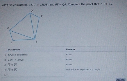 sqrt(F) PQS is equilateral, ∠ SPT≌ ∠ RQS , and overline PT≌ overline QR. Complete the proof that ∠ R≌ ∠ T. 
Statement Reason 
1 △ PQS is equilateral Given 
2 ∠ SPT ∠ RQS Given 
3 overline PT≌ overline QR
Given 
4 overline PS overline QS Definition of equilateral triangle 
5 
Add line