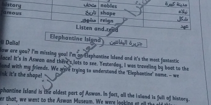 Elephantine Island 
i Dalia! 
low are you? I'm missing you! I'm on Elephantine Island and it's the most fantastic 
Jace! It's in Aswan and there's lots to see. Yesterday, I was traveling by boat to the 
and with my friends. We were trying to understand the ‘Elephantine’ name. -- we 
Ink it's the shape! 
phantine Island is the oldest part of Aswan. In fact, all the island is full of history. 
er that, we went to the Aswan Museum. We were looking at all the