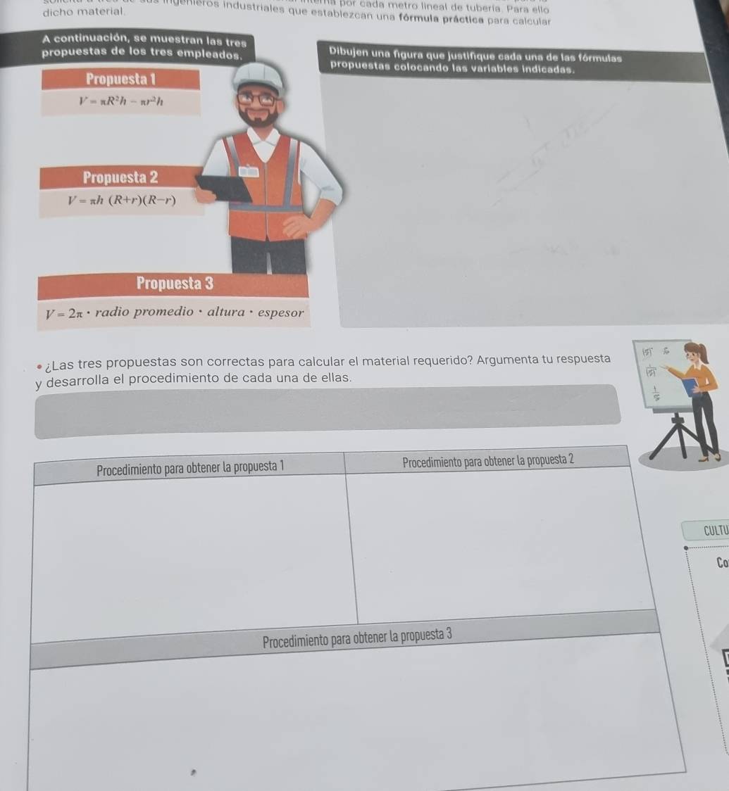 Ma por cada metro lineal de tubería. Para ello 
dicho material. 
genieros industriales que establezcan una fórmula práctica para calcular 
A continuación, se muestran las tres 
propuestas de los tres empleados. Dibujen una figura que justifique cada una de las fórmulas 
propuestas colocando las variables indicadas. 
Propuesta 1
V=π R^2h-π r^2h
Propuesta 2
V=π h(R+r)(R-r)
Propuesta 3
V=2π. radio promedio · altura · espesor 
¿Las tres propuestas son correctas para calcular el material requerido? Argumenta tu respuesta (5) 
y desarrolla el procedimiento de cada una de ellas.
 1/5 
Procedimiento para obtener la propuesta 1 Procedimiento para obtener la propuesta 2 
CULTU 
Co 
Procedimiento para obtener la propuesta 3