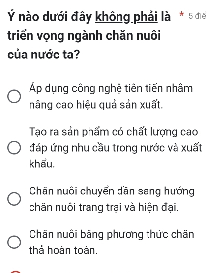 Ý nào dưới đây không phải là * 5 điể
triển vọng ngành chăn nuôi
của nước ta?
Áp dụng công nghệ tiên tiến nhằm
nâng cao hiệu quả sản xuất.
Tạo ra sản phẩm có chất lượng cao
đáp ứng nhu cầu trong nước và xuất
khẩu.
Chăn nuôi chuyển dần sang hướng
chăn nuôi trang trại và hiện đại.
Chăn nuôi bằng phương thức chăn
thả hoàn toàn.