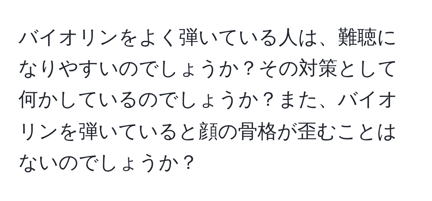 バイオリンをよく弾いている人は、難聴になりやすいのでしょうか？その対策として何かしているのでしょうか？また、バイオリンを弾いていると顔の骨格が歪むことはないのでしょうか？