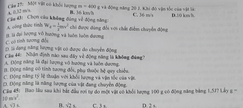 Một vật có khối lượng m=400g và động năng 20 J. Khi đó vận tốc của vật là:
A. 0,32 m/s.
B. 36 km/h C. 36 m/s D. 10 km/h.
Câu 43: Chọn câu không đúng về động năng:
A. công thức tính W_d= 1/2 mv^2 chỉ được dùng đối với chất điểm chuyển động
B. là đại lượng vô hướng và luôn luôn dương
C. có tính tương đối
D. là dạng năng lượng vật có được do chuyển động
Câu 44: Nhận định nào sau đây về động năng là không đúng?
A. Động năng là đại lượng vô hướng và luôn dương.
B. Động năng có tính tương đối, phụ thuộc hệ quy chiếu.
C. Động năng tỷ lệ thuận với khối lượng và vận tốc của vật.
D. Động năng là năng lượng của vật đang chuyển động.
Câu 45: Bao lâu sau khi bắt đầu rơi tự do một vật có khối lượng 100 g có động năng bằng 1,5J? Lấy g=
10m/s^2.
A. surd 3s. B. surd 2s. C. 3 s. D. 2 s.