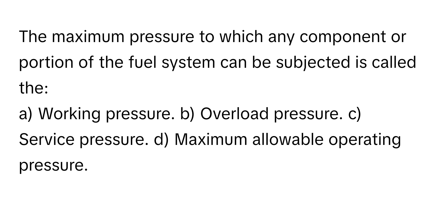 The maximum pressure to which any component or portion of the fuel system can be subjected is called the:

a) Working pressure. b) Overload pressure. c) Service pressure. d) Maximum allowable operating pressure.