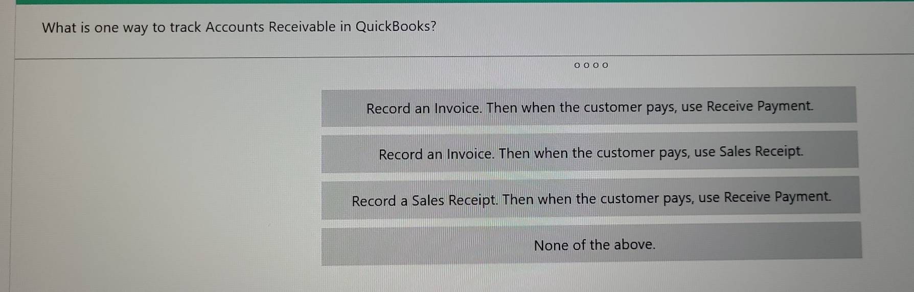 What is one way to track Accounts Receivable in QuickBooks?
○ ○ ○
Record an Invoice. Then when the customer pays, use Receive Payment.
Record an Invoice. Then when the customer pays, use Sales Receipt.
Record a Sales Receipt. Then when the customer pays, use Receive Payment.
None of the above.