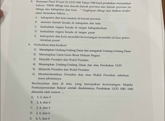 Rumusan Pasal 18 ayat (1) UUD NRI Tahun 1945 hasil perubahan menyatakan
bahwa "NKRI dibagi atas daerah-daerah provinsi dan daerah provinsi itu
dibagi atas kabupaten dan kota “ Ungkapan dibagi atas (bukan terdiri
atas) bermakna bahwa ....
A. kabupaten dan kota tunduk di bawah provinsi
B. otonomi daerah berada di kabupaten dan kota
C. kedaulatan negara berada di tangan kabupaten/kota
D. kedaulatan negara berada di tangan pusat
E. kabupaten dan kota memiliki kewenangan tersendiri di luar peme-
rintahan pusat
9. Perhatikan data berikut!
1) Menetapkan Undang-Undang Dasar dan mengubah Undang-Undang Dasar
2) Menetapkan Garis-Garis Besar Haluan Negara
3) Memilih Presiden dan Wakil Presiden
4) Menetapkan Undang-Undang Dasar dan atau Perubahan UUD
5) Melantik Presiden dan Wakil Presiden
6) Memberhentikan Presiden dan atau Wakil Presiden sebelum
masa jabatannya
Berdasarkan data di atas, yang merupakan kewenangan Majelis
Permusyawaratan Rakyat setelah diadakannya Perubahan UUD NRI 1945
ditandai oleh nomor ....
A. 1, 2, dan 3
B. 2, 4, dan 6
C. 3, 4, dan 5
D. 3, 4, dan 6
E. 4, 5, dan 6