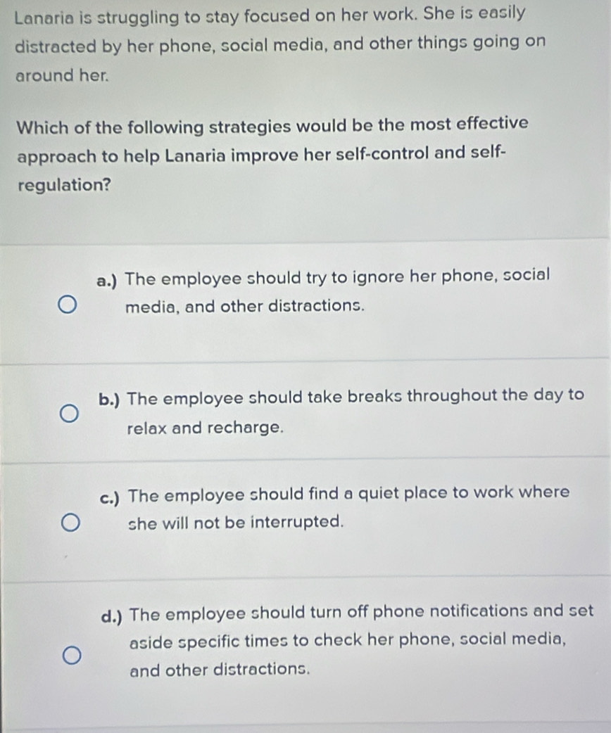 Lanaria is struggling to stay focused on her work. She is easily
distracted by her phone, social media, and other things going on
around her.
Which of the following strategies would be the most effective
approach to help Lanaria improve her self-control and self-
regulation?
a.) The employee should try to ignore her phone, social
media, and other distractions.
b.) The employee should take breaks throughout the day to
relax and recharge.
c.) The employee should find a quiet place to work where
she will not be interrupted.
d.) The employee should turn off phone notifications and set
aside specific times to check her phone, social media,
and other distractions.