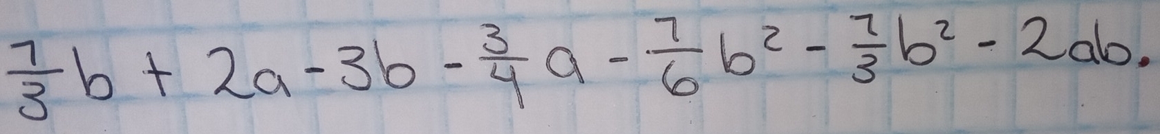  7/3 b+2a-3b- 3/4 a- 7/6 b^2- 7/3 b^2-2ab.