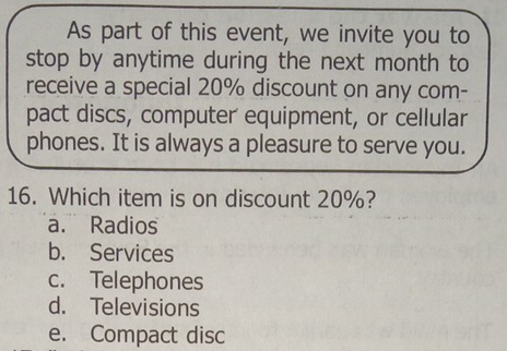 As part of this event, we invite you to
stop by anytime during the next month to
receive a special 20% discount on any com-
pact discs, computer equipment, or cellular
phones. It is always a pleasure to serve you.
16. Which item is on discount 20%?
a. Radios
b. Services
c. Telephones
d. Televisions
e. Compact disc