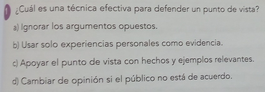 ¿Cuál es una técnica efectiva para defender un punto de vista?
a) Ignorar los argumentos opuestos.
b) Usar solo experiencias personales como evidencia.
c) Apoyar el punto de vista con hechos y ejemplos relevantes.
d) Cambiar de opinión si el público no está de acuerdo.