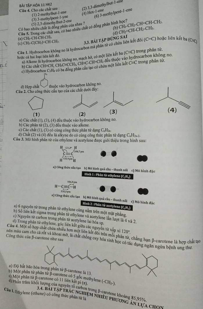 bài tập hóa 11 hK2
Câu 4. Cho các chất sau : (2) 3,3-dimethylbut- l-ene
(1) 2-methylbut-1-ene
(4) Hex-1-ene
(3) 3-methylpent-1-yne (6) 3-methylpent-1-ene
(5) 2,3-dimethylbut-2-ene
Có bao nhiều chất là đóng phần của nhau ?
Câu 5. Trong các chát sau, có bao nhiều chất có đồng phân hình học? CH_3-CH_2-CH=CH-CH_3.
(b)
(a) CH_3· CH· Cl [-CHs (d) CH_2=CH-CH_2-CH_3.
(c) CH3.C(CH3) CH CH 3.3. bài tập đúng sai
Câu I. Hydrocarbon không no là hydrocarbon mà phân tử có chứa liên kết đôi (C=C) hoặc liên kết ba (C C)
a) Alkene là hydrocarbon không no, mạch hở, có một liên kết ba (Cequiv C) trong phân tử.
hoặc cả hai loại liên kết đó.
Cequiv C trong phân tử.
c) Hydrocarbon C.Hs có ba đồng phân cầu tạo có chứa một liên kết _3CHequiv C-CH=CH_2 đều thuộc vào hydrocarbon không no.
b) Các chất ( H=CH,CH_3Cequiv CCH L
d) Hợp chất  thuộc vào hydrocarbon không no.
Câu 2. Cho công thức cầu tạo của các chất dưới dây:
(1) (2) (3) (4)
a) Các chất (1), (3), (4) đều thuộc vào hydrocarbon không no.
b) Các phân tử (2), (3) đều thuộc vào alkene.
c) Các chất (1), (3) có cùng công thức phân tử dạng C_nH_2n.
d) Chất (2) và (4) đều là alkyne do có cùng công thức phân tử dạng C₆H₂₂-2.
Câu 3. Mô hình phân tử của ethylene và acetylene được giới thiệu trong hình sau:
H _1213、H
108,7 pm
H
a) Công thức cấu tạo b) Mô hình quả cầu - thanh nổi c) Mô hình đặc
Hình 1 : Phân tử ethylene (C₂H₄)
106,0 pm
H-Cequiv C-H
120.3pm
a) Công thức cấu tạo b) Mô hình quả cầu - thanh nổi c) Mô hình đặc
Hình 2 : Phân tử acetylene (C₂H₂)
a) 6 nguyên tử trong phân tử ethylene cùng nằm trên một mặt phẳng.
b) Số liên kết sigma trong phân tử ethylene và acetylene lần lượt là 4 và 2.
c) Nguyên tử carbon trong phân tử acetylene lai hóa sp.
d) Trong phân tử ethylene, góc liên kết giữa các nguyên từ xấp xỉ 120°.
Câu 4. Một số hợp chất chứa nhiều hơn một liên kết đôi trên mỗi phân tử, chẳng hạn β-carotene là hợp chất tạo
Công thức của β-carotene như sau
mên màu cam cho cà rốt và khoai mỡ, là chất chống oxy hóa sinh học nh ung thư.
) Độ bất bão
b) Một phân ylene
c) Một phân t 11 liên kết oi(π ). (-CH_2^-).
d) Phần trăm khối lượng của nguyên tố carbon trong β-carotene khoảng 85,95%
Câu 1. Ethylene (ethene) có công thức phân tử là
3.4. bài tập trác nghiệm nhiều phương ăn lựa chọn