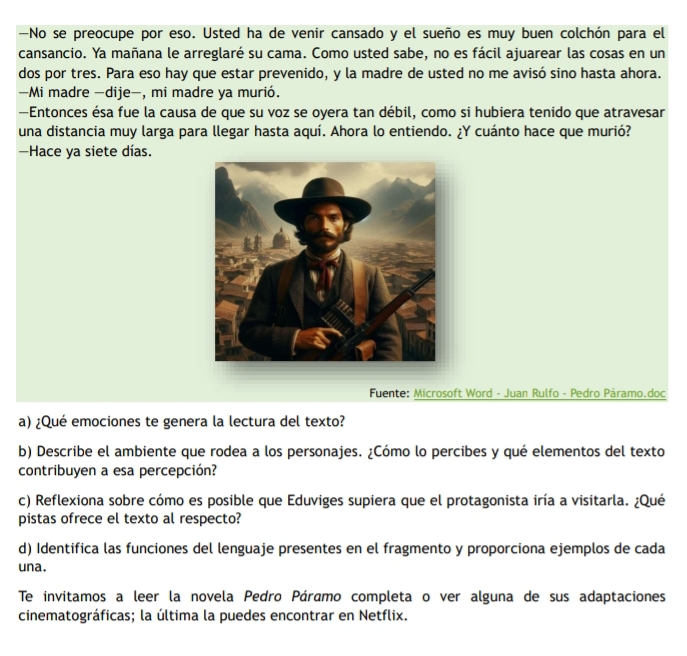 —No se preocupe por eso. Usted ha de venir cansado y el sueño es muy buen colchón para el 
cansancio. Ya mañana le arreglaré su cama. Como usted sabe, no es fácil ajuarear las cosas en un 
dos por tres. Para eso hay que estar prevenido, y la madre de usted no me avisó sino hasta ahora. 
—Mi madre -dije-, mi madre ya murió. 
—Entonces ésa fue la causa de que su voz se oyera tan débil, como si hubiera tenido que atravesar 
una distancia muy larga para llegar hasta aquí. Ahora lo entiendo. ¿Y cuánto hace que murió? 
—Hace ya siete días. 
Fuente: Microsoft Word - Juan Rulfo - Pedro Páramo.doc 
a) ¿Qué emociones te genera la lectura del texto? 
b) Describe el ambiente que rodea a los personajes. ¿Cómo lo percibes y qué elementos del texto 
contribuyen a esa percepción? 
c) Reflexiona sobre cómo es posible que Eduviges supiera que el protagonista iría a visitarla. ¿Qué 
pistas ofrece el texto al respecto? 
d) Identifica las funciones del lenguaje presentes en el fragmento y proporciona ejemplos de cada 
una. 
Te invitamos a leer la novela Pedro Páramo completa o ver alguna de sus adaptaciones 
cinematográficas; la última la puedes encontrar en Netflix.