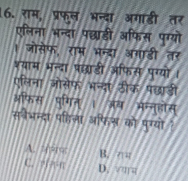 राम, प्रफुल भन्दा अगाडी तर
एलिना भन्दा पछडी ऑफिस पुग्यो
। जोसेफ, राम भन्दा अगाडी तर
श्याम भन्दा पछडी अफिस पुग्यो।
एलिना जोसेफ भन्दा ठीक पछ्डी
ऑफिस पुगिन् । अब भन्नुहोस्
सबैभन्दा पहिला अफिस को पुग्यो ?
A. जोगेफ B. गम
C. एनिना D. शयाम