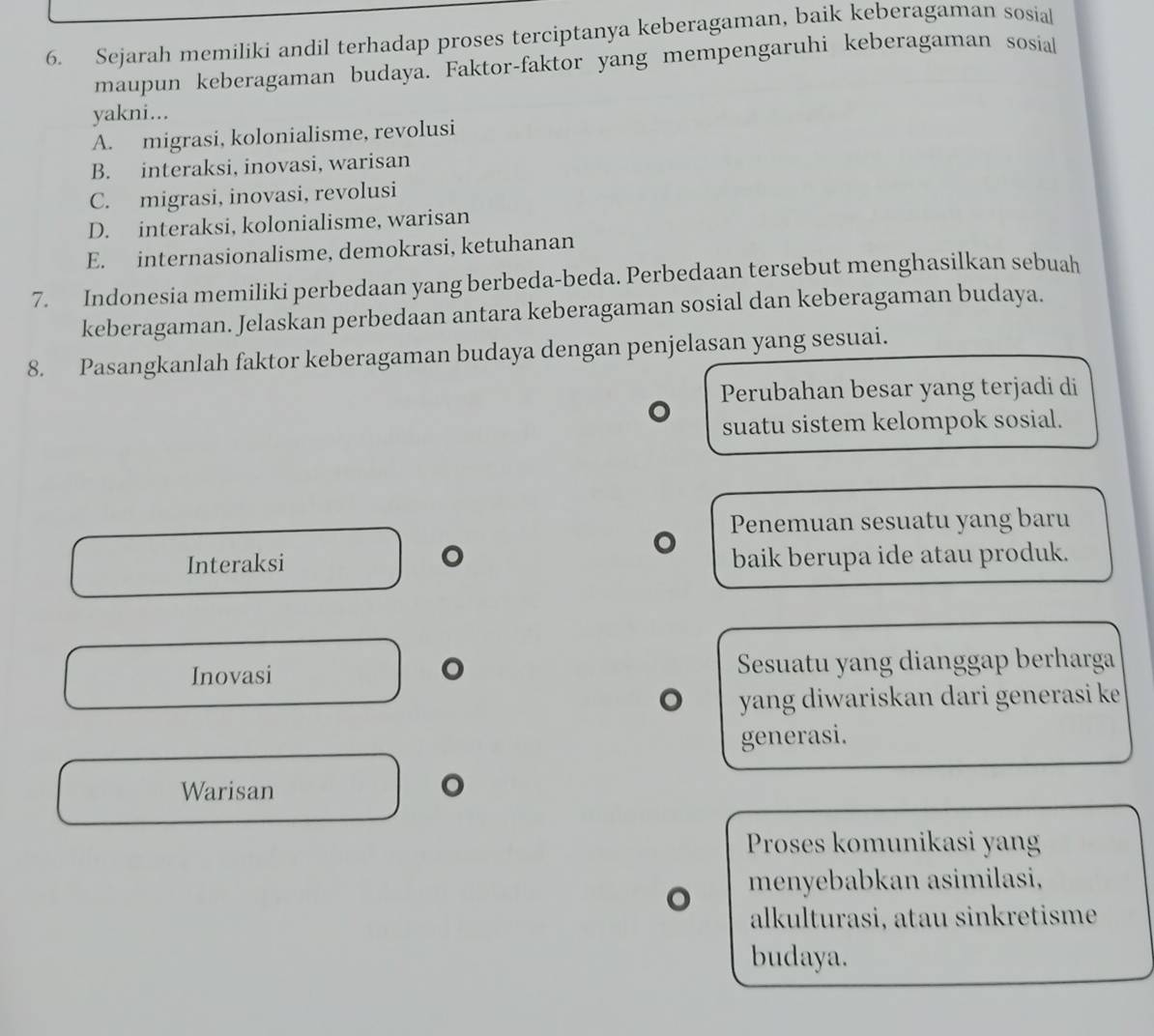 Sejarah memiliki andil terhadap proses terciptanya keberagaman, baik keberagaman sosial
maupun keberagaman budaya. Faktor-faktor yang mempengaruhi keberagaman sosial
yakni...
A. migrasi, kolonialisme, revolusi
B. interaksi, inovasi, warisan
C. migrasi, inovasi, revolusi
D. interaksi, kolonialisme, warisan
E. internasionalisme, demokrasi, ketuhanan
7. Indonesia memiliki perbedaan yang berbeda-beda. Perbedaan tersebut menghasilkan sebuah
keberagaman. Jelaskan perbedaan antara keberagaman sosial dan keberagaman budaya.
8. Pasangkanlah faktor keberagaman budaya dengan penjelasan yang sesuai.
Perubahan besar yang terjadi di
suatu sistem kelompok sosial.
Penemuan sesuatu yang baru
。
Interaksi baik berupa ide atau produk.
。
Inovasi Sesuatu yang dianggap berharga
yang diwariskan dari generasi ke 
generasi.
Warisan 。
Proses komunikasi yang
menyebabkan asimilasi,
alkulturasi, atau sinkretisme
budaya.