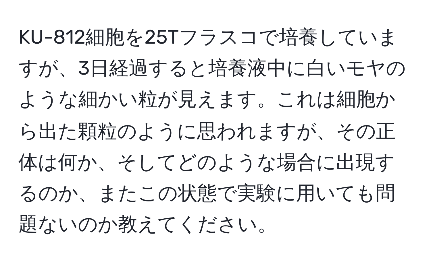 KU-812細胞を25Tフラスコで培養していますが、3日経過すると培養液中に白いモヤのような細かい粒が見えます。これは細胞から出た顆粒のように思われますが、その正体は何か、そしてどのような場合に出現するのか、またこの状態で実験に用いても問題ないのか教えてください。