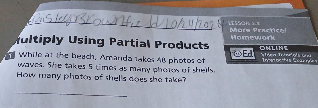 LESSON 5.4 
More Practice/ 
Homework 
Multiply Using Partial Products 
OEd ONLINE 
Video Tutorials and 
While at the beach, Amanda takes 48 photos of Interactive Examples 
waves. She takes 5 times as many photos of shells. 
How many photos of shells does she take? 
_