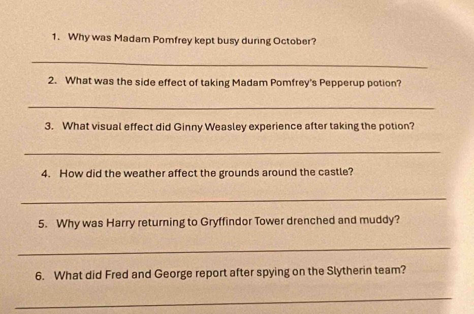 Why was Madam Pomfrey kept busy during October? 
_ 
2. What was the side effect of taking Madam Pomfrey's Pepperup potion? 
_ 
3. What visual effect did Ginny Weasley experience after taking the potion? 
_ 
4. How did the weather affect the grounds around the castle? 
_ 
5. Why was Harry returning to Gryffindor Tower drenched and muddy? 
_ 
6. What did Fred and George report after spying on the Slytherin team? 
_