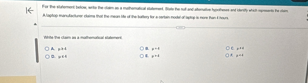 For the statement below, write the claim as a mathematical statement. State the null and alternative hypotheses and identify which represents the claim.
A laptop manufacturer claims that the mean life of the battery for a certain model of laptop is more than 4 hours.
Write the claim as a mathematical statement.
A. mu ≥ 4 B. mu =4 C. mu != 4
D. mu ≤ 4 E. mu >4 F mu <4</tex>