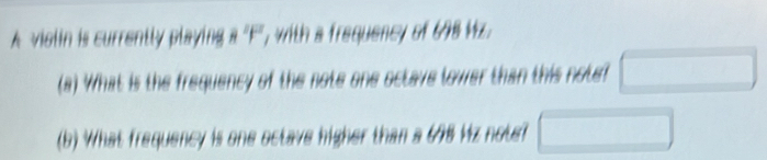 A violin is currently playing , with a frequency of 698 Mz. 
(a) What is the frequency of the note one octave lower than this note? □ 
(b) What frequency is one octave higher than a 678 Hz note? □