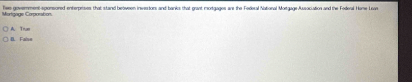 Twe government-sponsored enterprises that stand between investors and banks that grant mortgages are the Federal National Mortgage Association and the Federal Home Loan
Mortgage Corporation.
A. True
B. False