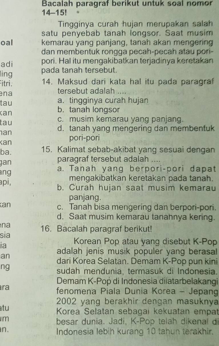 Bacalah paragraf berikut untuk soal nomor
14-15!
Tingginya curah hujan merupakan salah
satu penyebab tanah longsor. Saat musim
oal kemarau yang panjang, tanah akan mengering
dan membentuk rongga pecah-pecah atau pori-
adi pori. Hal itu mengakibatkan terjadinya keretakan
ling pada tanah tersebut.
Fitri. 14. Maksud dari kata hal itu pada paragraf
ena
tersebut adalah ....
tau a. tingginya curah hujan
Kan
b. tanah longsor
tau
c. musim kemarau yang panjang.
an
d. tanah yang mengering dan membentuk
kan
pori-pori
ba.
15. Kalimat sebab-akibat yang sesuai dengan
gan
paragraf tersebut adalah ….
ang
a. Tanah yang berpori-pori dapat
api,
mengakibatkan keretakan pada tanah.
b. Curah hujan saat musim kemarau
panjang.
Kan c. Tanah bisa mengering dan berpori-pori.
d. Saat musim kemarau tanahnya kering.
na 16. Bacalah paragraf berikut!
sia
ia
Korean Pop atau yang disebut K-Pop
adalah jenis musik populer yang berasal
an
dari Korea Selatan. Demam K-Pop pun kini
ng
sudah mendunia, termasuk di Indonesia.
Demam K-Pop di Indonesia diiatarbelakangi
ra
fenomena Piala Dunia Korea - Jepang
2002 yang berakhir dengan masuknya
atu
Korea Selatan sebagai kekuatan empat
m
besar dunia. Jadi, K-Pop telah dikenal di
an. Indonesia lebih kurang 10 tahun terakhir.