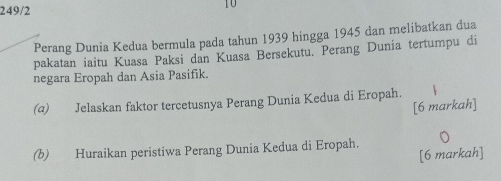 249/2 
10 
Perang Dunia Kedua bermula pada tahun 1939 hingga 1945 dan melibatkan dua 
pakatan iaitu Kuasa Paksi dan Kuasa Bersekutu. Perang Dunia tertumpu di 
negara Eropah dan Asia Pasifík. 
(α) Jelaskan faktor tercetusnya Perang Dunia Kedua di Eropah. 
[6 markah] 
(b) Huraikan peristiwa Perang Dunia Kedua di Eropah. 
[6 markah]