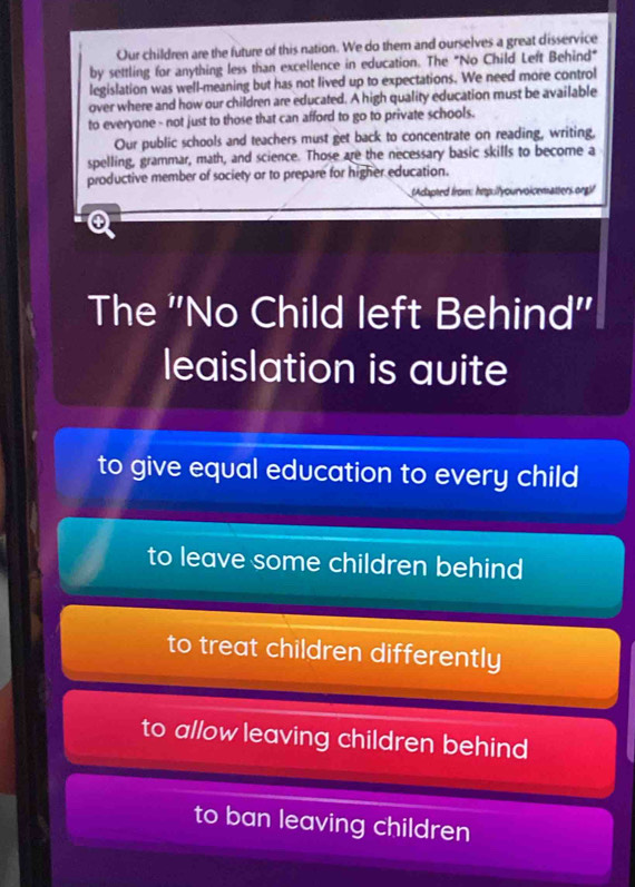 Our children are the future of this nation. We do them and ourselves a great disservice
by settling for anything less than excellence in education. The "No Child Left Behind"
legislation was well-meaning but has not lived up to expectations. We need more control
over where and how our children are educated. A high quality education must be available
to everyone - not just to those that can afford to go to private schools.
Our public schools and teachers must get back to concentrate on reading, writing,
spelling, grammar, math, and science. Those are the necessary basic skills to become a
productive member of society or to prepare for higher education.
(Adapted from: hep://yourvoicematters.org)!

The ''No Child left Behind''
leaislation is auite
to give equal education to every child
to leave some children behind
to treat children differently
to allow leaving children behind
to ban leaving children