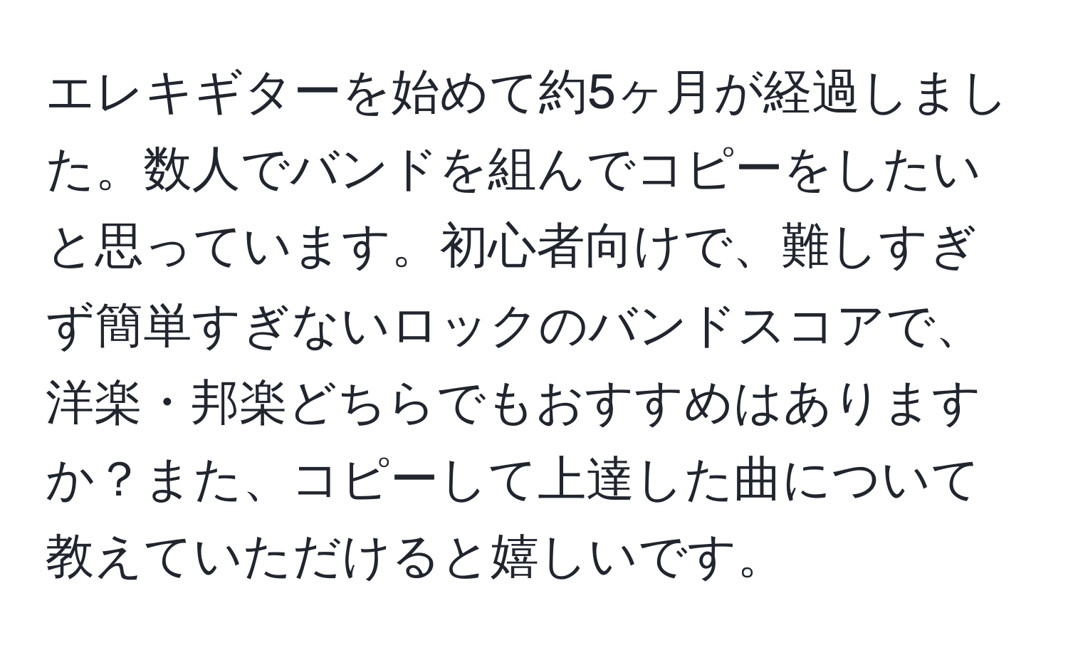 エレキギターを始めて約5ヶ月が経過しました。数人でバンドを組んでコピーをしたいと思っています。初心者向けで、難しすぎず簡単すぎないロックのバンドスコアで、洋楽・邦楽どちらでもおすすめはありますか？また、コピーして上達した曲について教えていただけると嬉しいです。