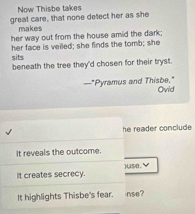 Now Thisbe takes 
great care, that none detect her as she 
makes 
her way out from the house amid the dark; 
her face is veiled; she finds the tomb; she 
sits 
beneath the tree they'd chosen for their tryst. 
—"Pyramus and Thisbe," 
Ovid 
he reader conclude 
It reveals the outcome. 
)use.✔ 
It creates secrecy. 
It highlights Thisbe's fear. inse?