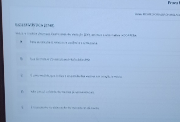 Prova I
Curso: BIOMEDICINA (BACHARELAD(
Bioestatística (2748)
Sobre a medida chamada Coeficiente de Variação (CV), assinale a alternativa INCORRETA:
A Para se calculá-lo usamos a variância e a mediana.
BSua fórmula é CV=desvio padrão/médiax100.
C É uma medida que índica a dispersão dos valores em relação à média
DNão possul unidade de medida (é adimensional).
É É importante na elaboração de indicadores de saúde