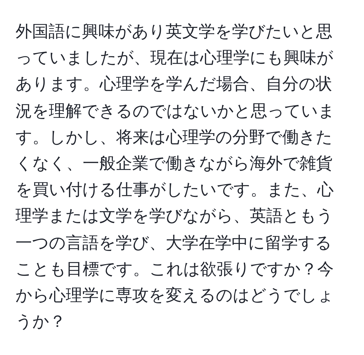 外国語に興味があり英文学を学びたいと思っていましたが、現在は心理学にも興味があります。心理学を学んだ場合、自分の状況を理解できるのではないかと思っています。しかし、将来は心理学の分野で働きたくなく、一般企業で働きながら海外で雑貨を買い付ける仕事がしたいです。また、心理学または文学を学びながら、英語ともう一つの言語を学び、大学在学中に留学することも目標です。これは欲張りですか？今から心理学に専攻を変えるのはどうでしょうか？