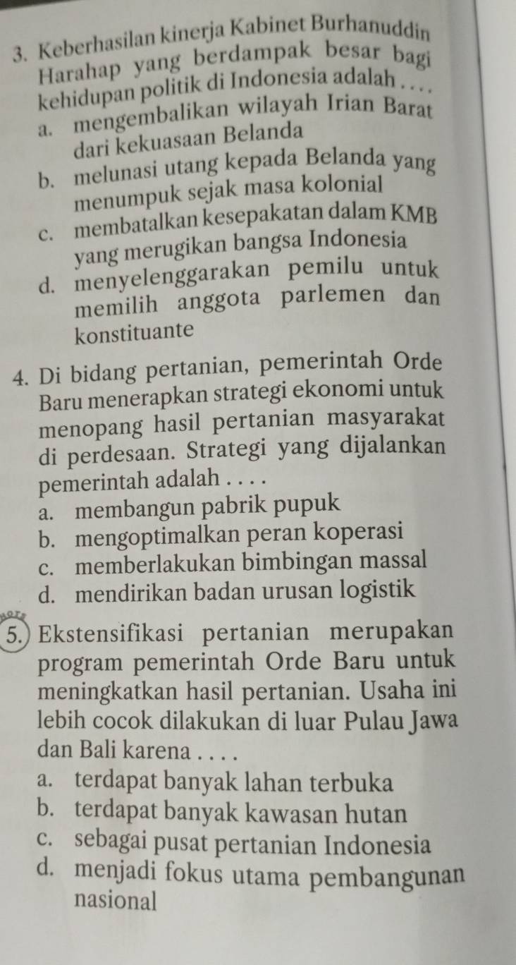 Keberhasilan kinerja Kabinet Burhanuddin
Harahap yang berdampak besar bagi
kehidupan politik di Indonesia adalah . . . .
a. mengembalikan wilayah Irian Barat
dari kekuasaan Belanda
b. melunasi utang kepada Belanda yang
menumpuk sejak masa kolonial
c. membatalkan kesepakatan dalam KMB
yang merugikan bangsa Indonesia
d. menyelenggarakan pemilu untuk
memilih anggota parlemen dan
konstituante
4. Di bidang pertanian, pemerintah Orde
Baru menerapkan strategi ekonomi untuk
menopang hasil pertanian masyarakat
di perdesaan. Strategi yang dijalankan
pemerintah adalah . . . .
a. membangun pabrik pupuk
b. mengoptimalkan peran koperasi
c. memberlakukan bimbingan massal
d. mendirikan badan urusan logistik
(5.) Ekstensifikasi pertanian merupakan
program pemerintah Orde Baru untuk
meningkatkan hasil pertanian. Usaha ini
lebih cocok dilakukan di luar Pulau Jawa
dan Bali karena . . . .
a. terdapat banyak lahan terbuka
b. terdapat banyak kawasan hutan
c. sebagai pusat pertanian Indonesia
d. menjadi fokus utama pembangunan
nasional