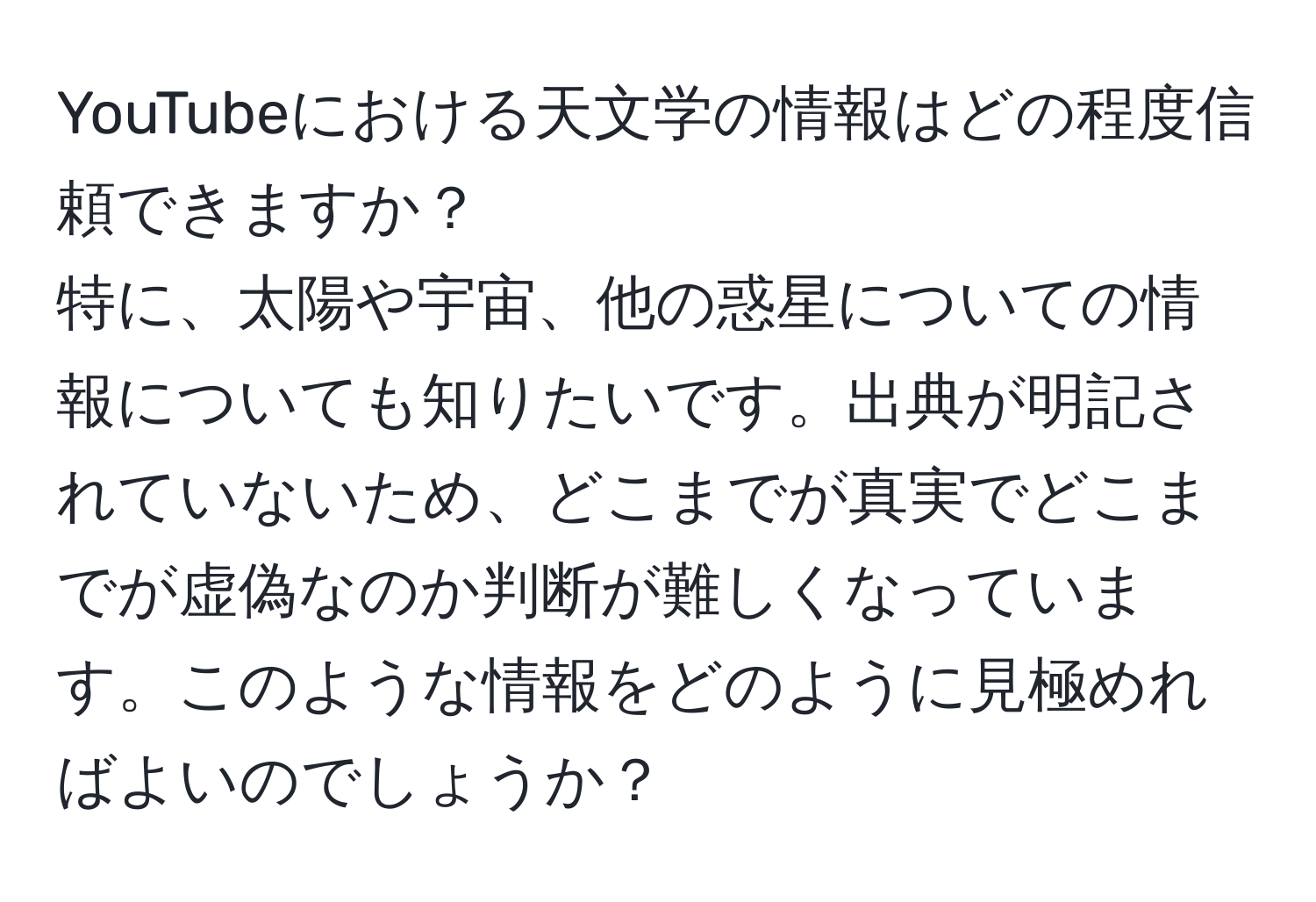 YouTubeにおける天文学の情報はどの程度信頼できますか？  
特に、太陽や宇宙、他の惑星についての情報についても知りたいです。出典が明記されていないため、どこまでが真実でどこまでが虚偽なのか判断が難しくなっています。このような情報をどのように見極めればよいのでしょうか？