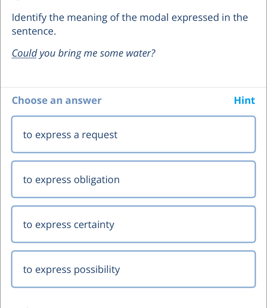 Identify the meaning of the modal expressed in the
sentence.
Could you bring me some water?
Choose an answer Hint
to express a request
to express obligation
to express certainty
to express possibility