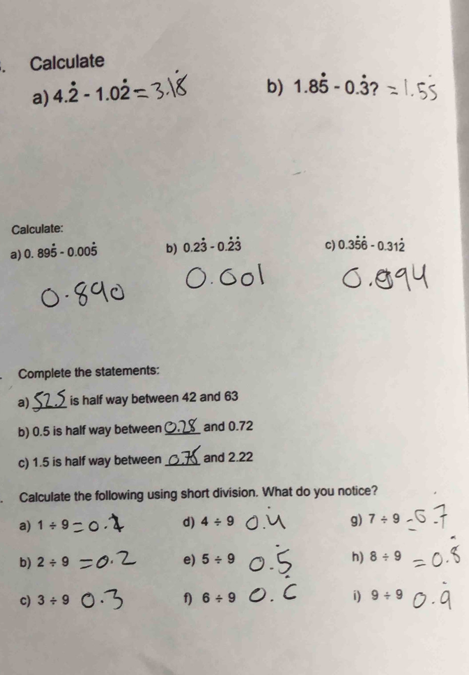 、 Calculate 
a) 4.dot 2-1.0dot 2
b) 1.8dot 5-0.dot 3? 
Calculate: 
a) 0.89dot 5-0.00dot 5
b) 0.2dot 3-0.dot 2dot 3 c) 0.3dot 5dot 6-0.31dot 2
Complete the statements: 
a)_ is half way between 42 and 63
b) 0.5 is half way between_ and 0.72
c) 1.5 is half way between _and 2.22
、 Calculate the following using short division. What do you notice? 
a) 1/ 9
d) 4/ 9 g) 7/ 9
b) 2/ 9 e) 5/ 9 _h) 8/ 9
c) 3/ 9 f) 6/ 9 _i) 9/ 9